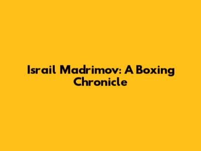 Israil Madrimov: A Boxing Chronicle