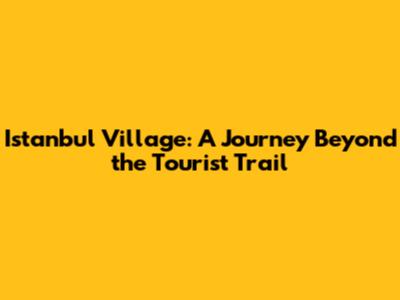 Istanbul Village: A Journey Beyond the Tourist Trail