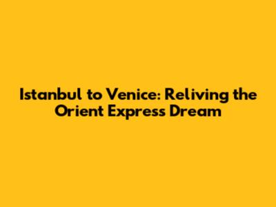 Istanbul to Venice: Reliving the Orient Express Dream