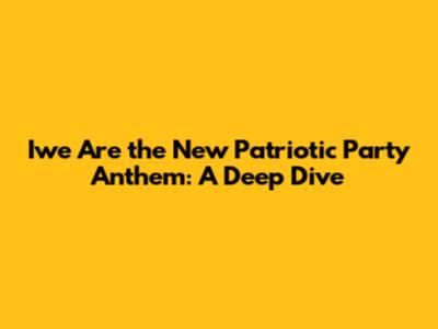 Iwe Are the New Patriotic Party Anthem: A Deep Dive