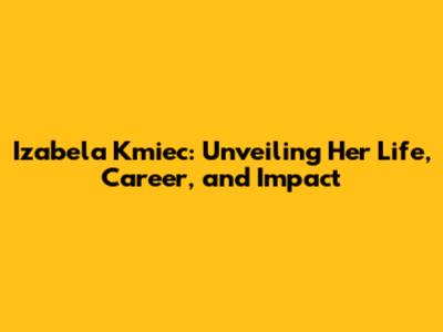 Izabela Kmiec: Unveiling Her Life, Career, and Impact