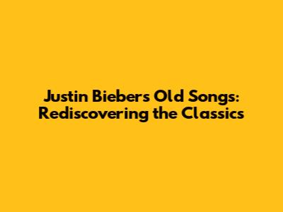 Justin Bieber's Old Songs: Rediscovering the Classics