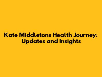 Kate Middleton's Health Journey: Updates and Insights