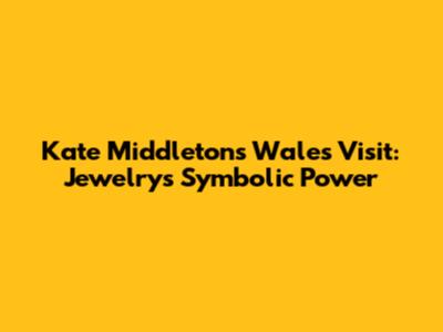 Kate Middleton's Wales Visit: Jewelry's Symbolic Power