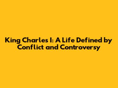 King Charles I: A Life Defined by Conflict and Controversy