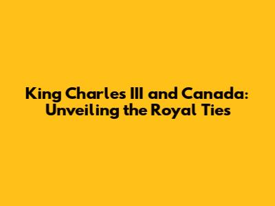 King Charles III and Canada: Unveiling the Royal Ties