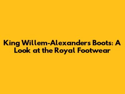 King Willem-Alexander's Boots: A Look at the Royal Footwear