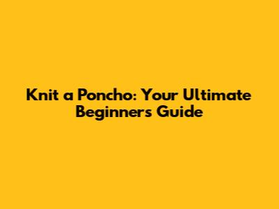 Knit a Poncho: Your Ultimate Beginner's Guide