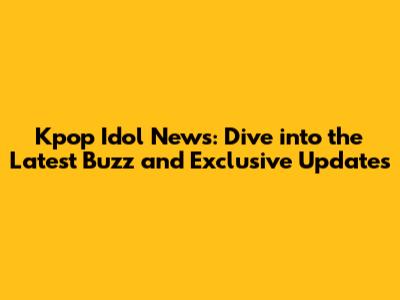 Kpop Idol News: Dive into the Latest Buzz and Exclusive Updates