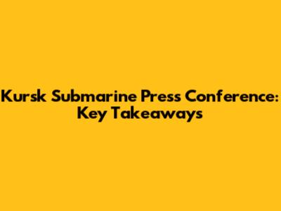 Kursk Submarine Press Conference: Key Takeaways