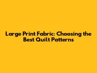Large Print Fabric: Choosing the Best Quilt Patterns