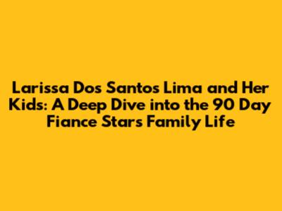 Larissa Dos Santos Lima and Her Kids: A Deep Dive into the 90 Day Fiance Star's Family Life