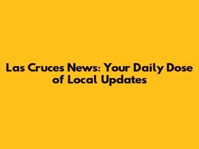 Las Cruces News: Your Daily Dose of Local Updates