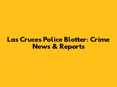 Las Cruces Police Blotter: Crime News & Reports
