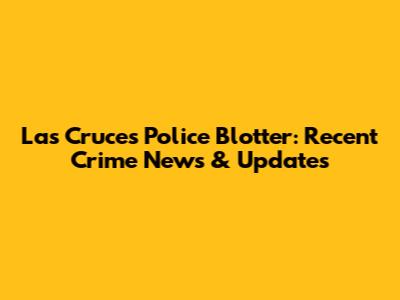 Las Cruces Police Blotter: Recent Crime News & Updates