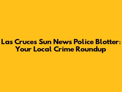 Las Cruces Sun News Police Blotter: Your Local Crime Roundup