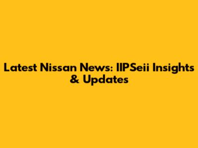 Latest Nissan News: IIPSeii Insights & Updates