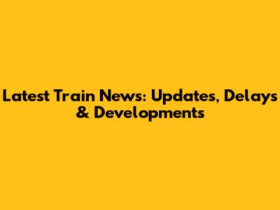 Latest Train News: Updates, Delays & Developments