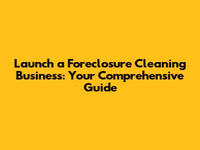 Launch a Foreclosure Cleaning Business: Your Comprehensive Guide