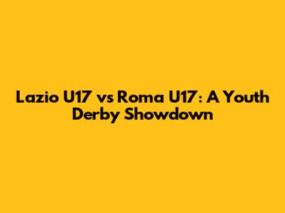 Lazio U17 vs Roma U17: A Youth Derby Showdown