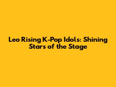 Leo Rising K-Pop Idols: Shining Stars of the Stage