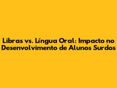Libras vs. Língua Oral: Impacto no Desenvolvimento de Alunos Surdos