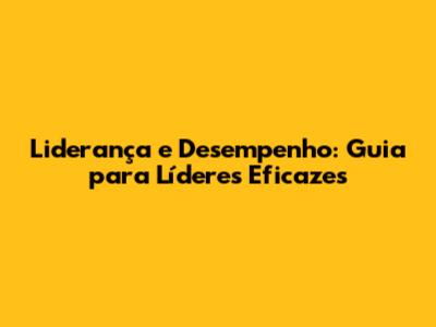 Liderança e Desempenho: Guia para Líderes Eficazes