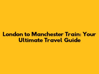 London to Manchester Train: Your Ultimate Travel Guide