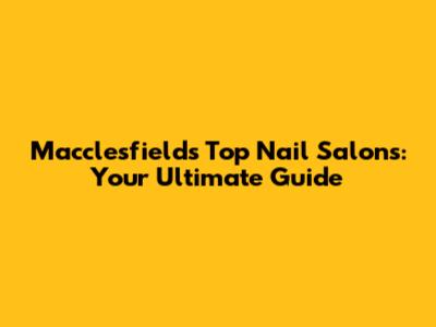 Macclesfield's Top Nail Salons: Your Ultimate Guide