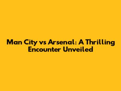 Man City vs Arsenal: A Thrilling Encounter Unveiled