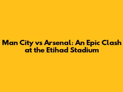 Man City vs Arsenal: An Epic Clash at the Etihad Stadium