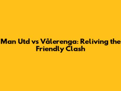Man Utd vs Vålerenga: Reliving the Friendly Clash