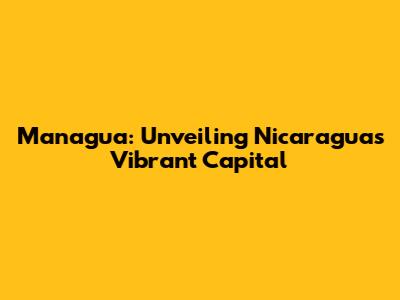 Managua: Unveiling Nicaragua's Vibrant Capital