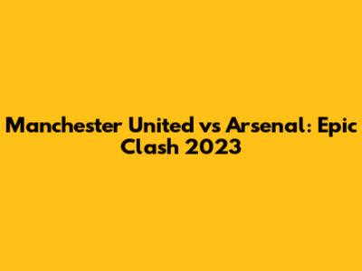 Manchester United vs Arsenal: Epic Clash 2023