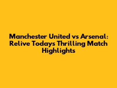 Manchester United vs Arsenal: Relive Today's Thrilling Match Highlights