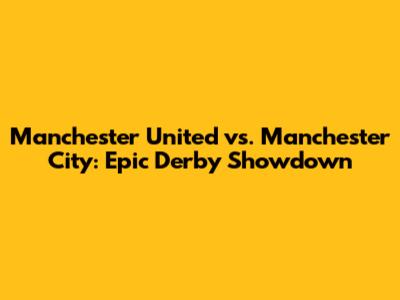 Manchester United vs. Manchester City: Epic Derby Showdown