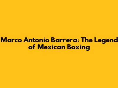 Marco Antonio Barrera: The Legend of Mexican Boxing