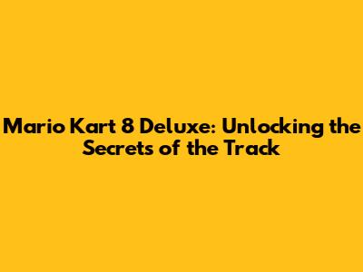 Mario Kart 8 Deluxe: Unlocking the Secrets of the Track