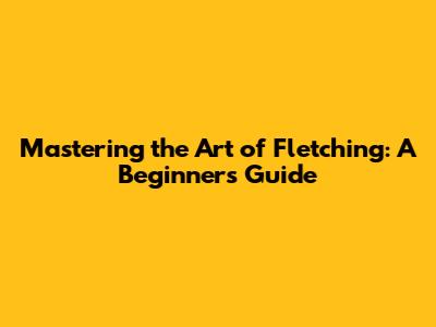 Mastering the Art of Fletching: A Beginner's Guide