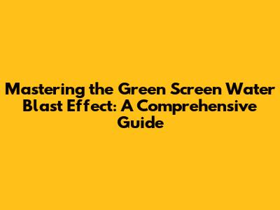Mastering the Green Screen Water Blast Effect: A Comprehensive Guide