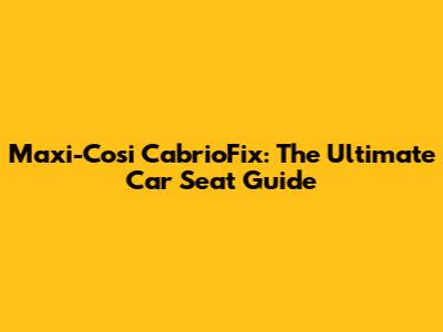 Maxi-Cosi CabrioFix: The Ultimate Car Seat Guide
