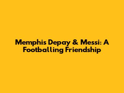 Memphis Depay & Messi: A Footballing Friendship