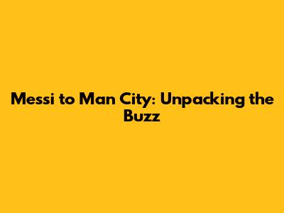 Messi to Man City: Unpacking the Buzz