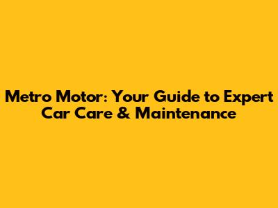 Metro Motor: Your Guide to Expert Car Care & Maintenance
