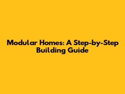 Modular Homes: A Step-by-Step Building Guide