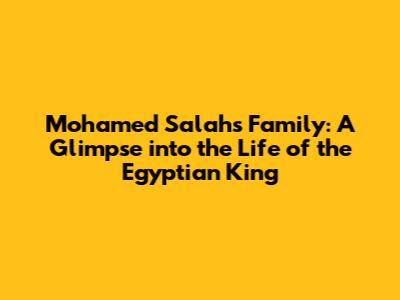 Mohamed Salah's Family: A Glimpse into the Life of the Egyptian King