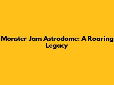 Monster Jam Astrodome: A Roaring Legacy