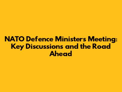 NATO Defence Ministers Meeting: Key Discussions and the Road Ahead
