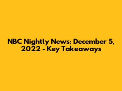NBC Nightly News: December 5, 2022 - Key Takeaways