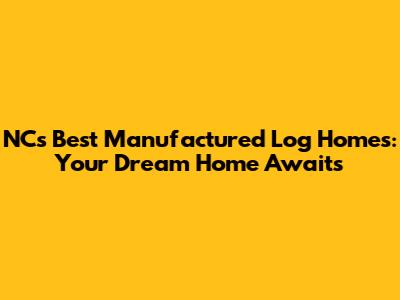 NC's Best Manufactured Log Homes: Your Dream Home Awaits